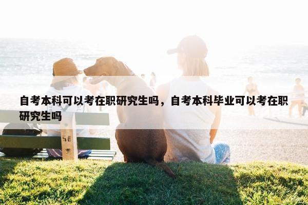 自考本科可以考在职研究生吗，自考本科毕业可以考在职研究生吗