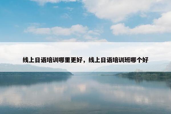 线上日语培训哪里更好，线上日语培训班哪个好