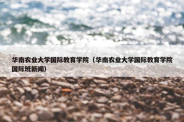 华南农业大学国际教育学院（华南农业大学国际教育学院国际班新闻）