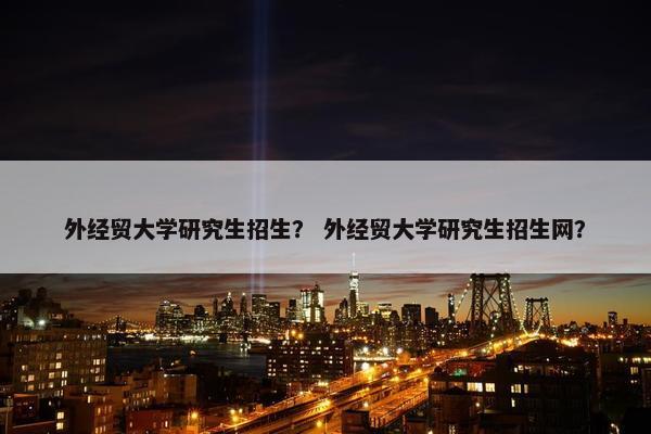 外经贸大学研究生招生？ 外经贸大学研究生招生网？