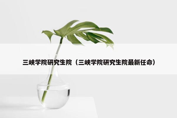三峡学院研究生院（三峡学院研究生院最新任命）