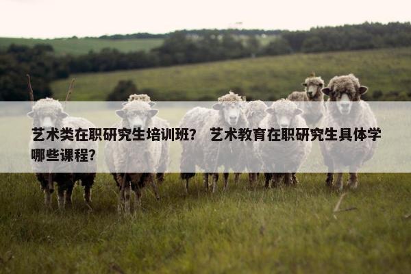 艺术类在职研究生培训班？ 艺术教育在职研究生具体学哪些课程？