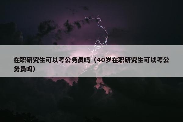 在职研究生可以考公务员吗（40岁在职研究生可以考公务员吗）