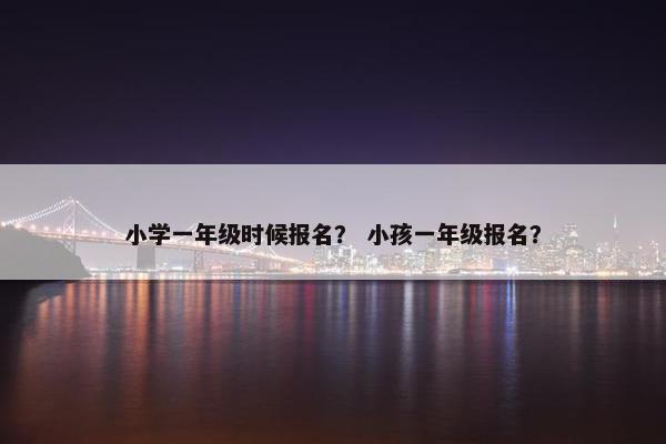 小学一年级时候报名？ 小孩一年级报名？