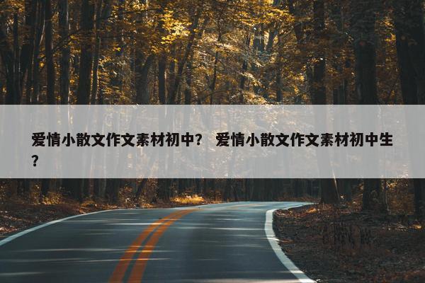 爱情小散文作文素材初中？ 爱情小散文作文素材初中生？