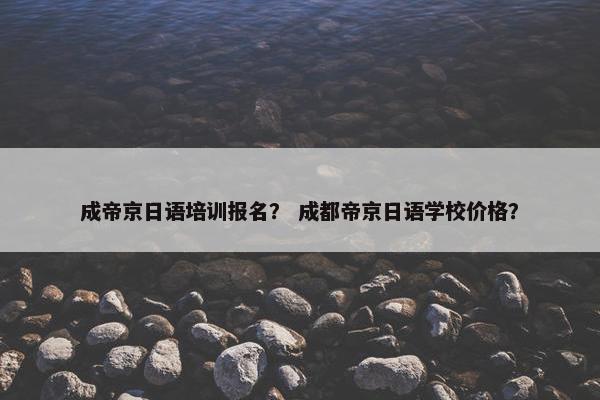 成帝京日语培训报名？ 成都帝京日语学校价格？