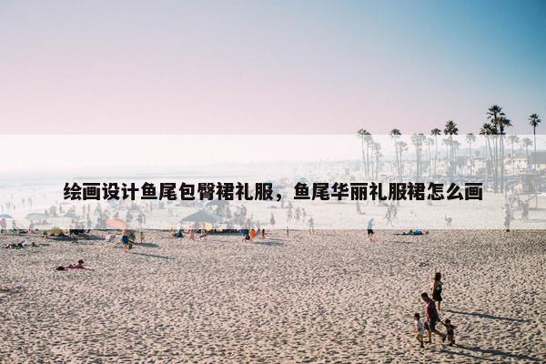 绘画设计鱼尾包臀裙礼服，鱼尾华丽礼服裙怎么画