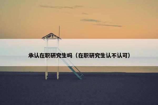 承认在职研究生吗(在职研究生认不认可) 承认在职研究生吗(在职研究生认不认可)