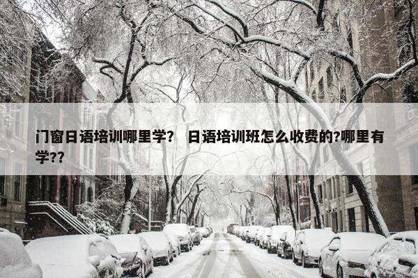 门窗日语培训哪里学？ 日语培训班怎么收费的?哪里有学?？