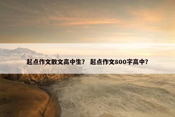 起点作文散文高中生？ 起点作文800字高中？