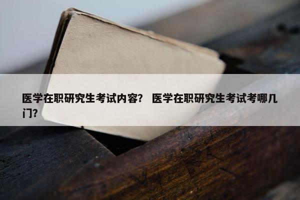 医学在职研究生考试内容？ 医学在职研究生考试考哪几门？