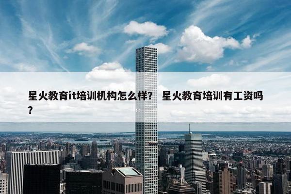 星火教育it培训机构怎么样？ 星火教育培训有工资吗？