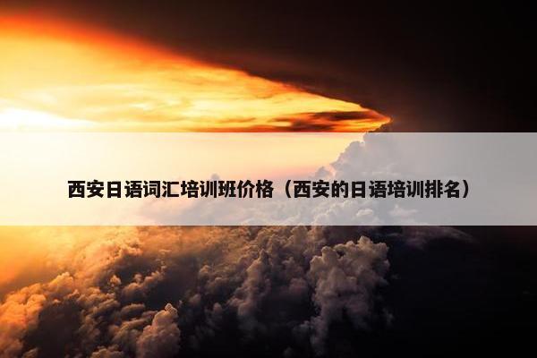 西安日语词汇培训班价格（西安的日语培训排名）