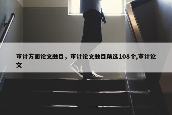 审计方面论文题目，审计论文题目精选108个,审计论文