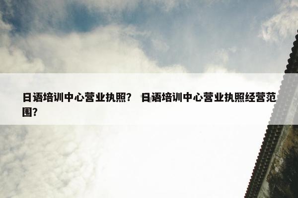 日语培训中心营业执照？ 日语培训中心营业执照经营范围？
