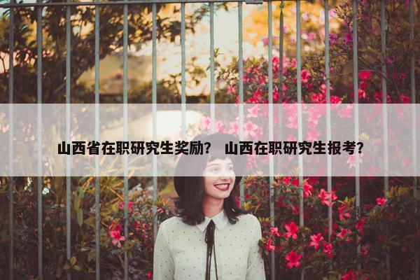 山西省在职研究生奖励？ 山西在职研究生报考？