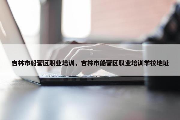 吉林市船营区职业培训，吉林市船营区职业培训学校地址