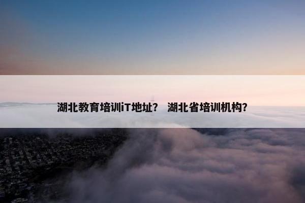 湖北教育培训iT地址？ 湖北省培训机构？