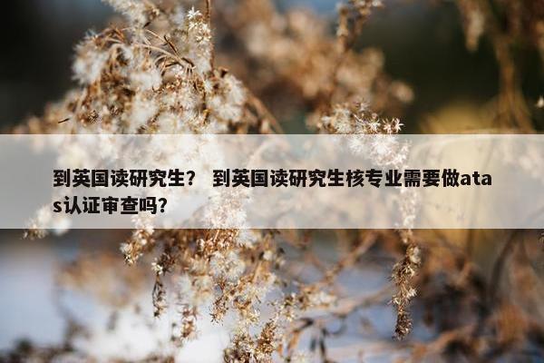 到英国读研究生？ 到英国读研究生核专业需要做atas认证审查吗？