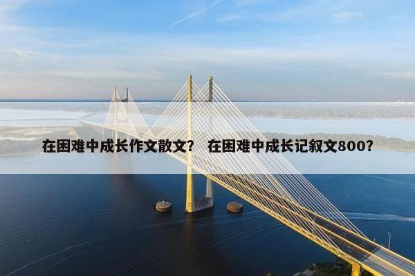 在困难中成长作文散文？ 在困难中成长记叙文800？