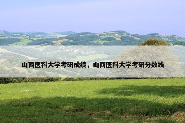 山西医科大学考研成绩，山西医科大学考研分数线