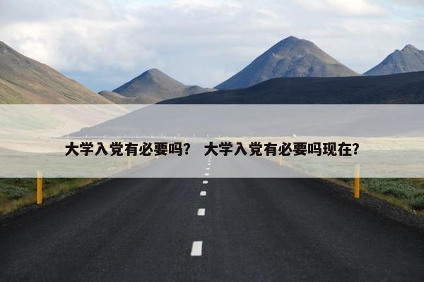 大学入党有必要吗？ 大学入党有必要吗现在？