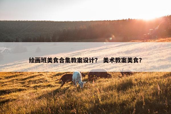 绘画班美食合集教案设计？ 美术教案美食？