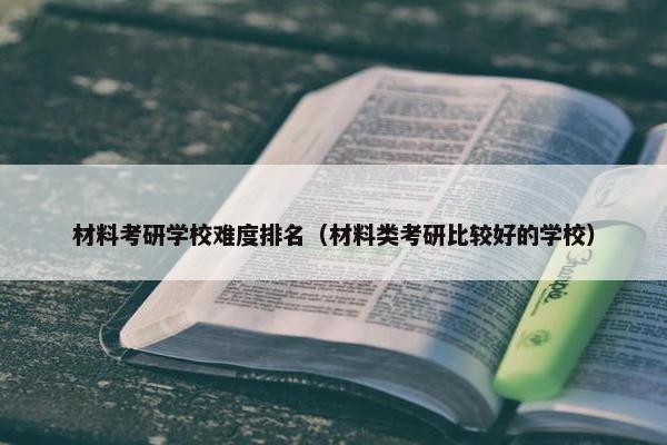 材料考研学校难度排名（材料类考研比较好的学校）