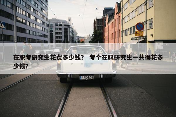 在职考研究生花费多少钱？ 考个在职研究生一共得花多少钱？