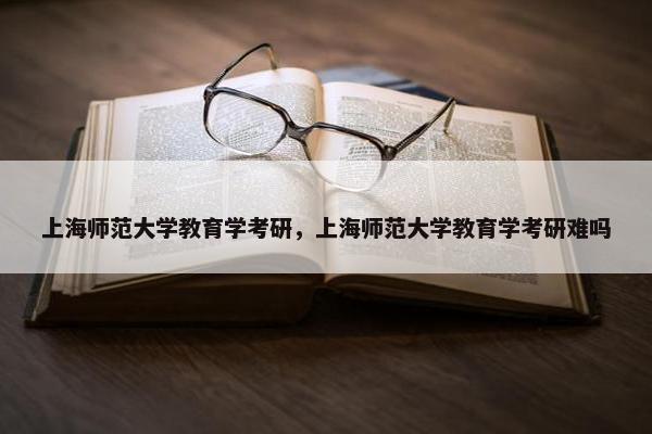 上海师范大学教育学考研，上海师范大学教育学考研难吗