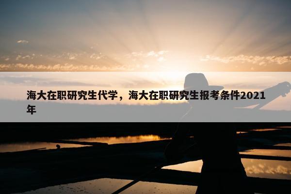 海大在职研究生代学，海大在职研究生报考条件2021年