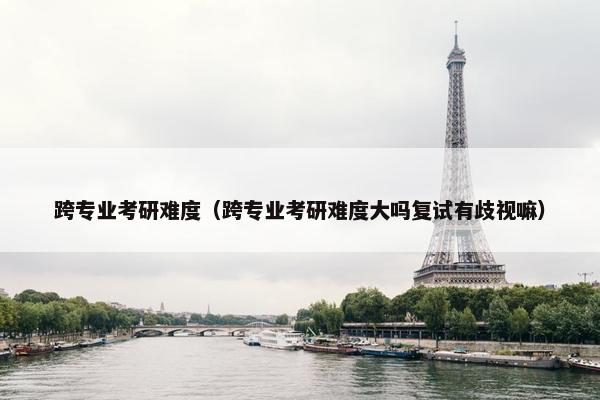 跨专业考研难度（跨专业考研难度大吗复试有歧视嘛）