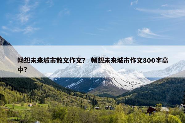 畅想未来城市散文作文？ 畅想未来城市作文800字高中？