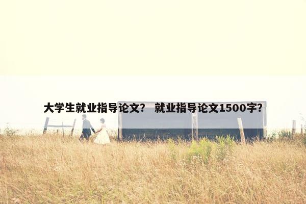 大学生就业指导论文？ 就业指导论文1500字？