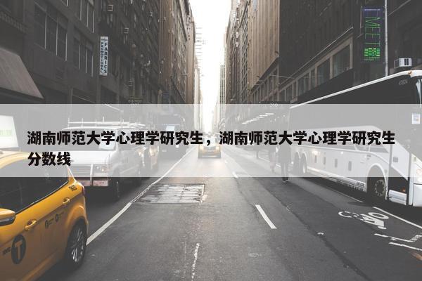 湖南师范大学心理学研究生，湖南师范大学心理学研究生分数线