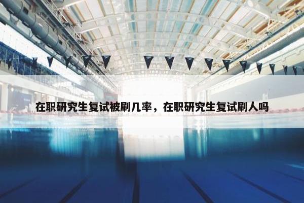 在职研究生复试被刷几率，在职研究生复试刷人吗