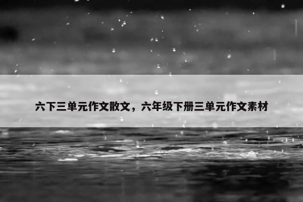 六下三单元作文散文，六年级下册三单元作文素材