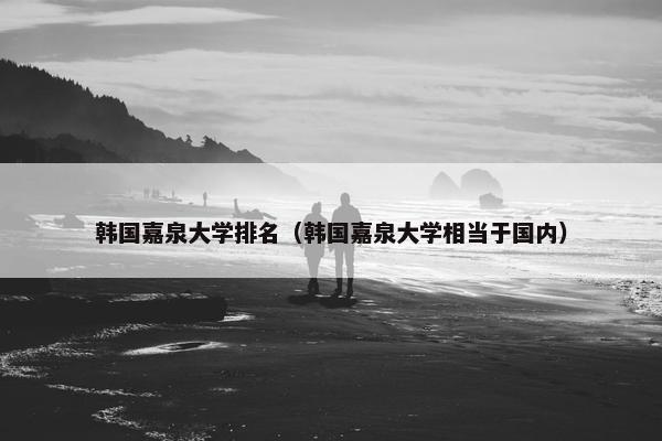韩国嘉泉大学排名（韩国嘉泉大学相当于国内）