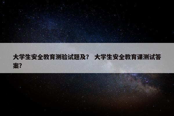 大学生安全教育测验试题及？ 大学生安全教育课测试答案？