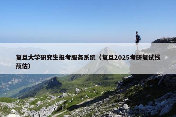 复旦大学研究生报考服务系统（复旦2025考研复试线预估）