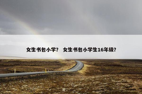 女生书包小学？ 女生书包小学生16年级？