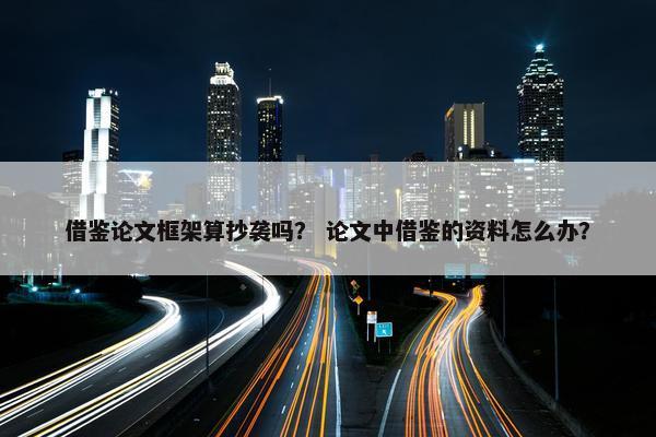 借鉴论文框架算抄袭吗？ 论文中借鉴的资料怎么办？