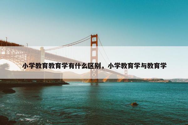 小学教育教育学有什么区别，小学教育学与教育学
