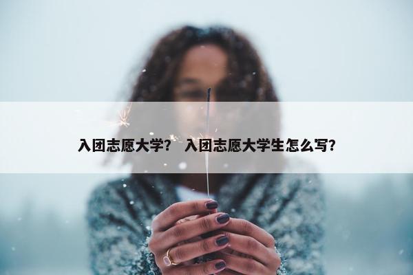 入团志愿大学？ 入团志愿大学生怎么写？