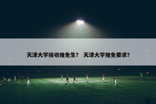 天津大学接收推免生？ 天津大学推免要求？