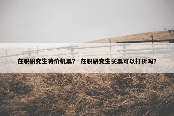 在职研究生特价机票？ 在职研究生买票可以打折吗？