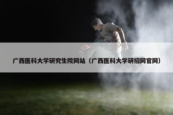广西医科大学研究生院网站（广西医科大学研招网官网）