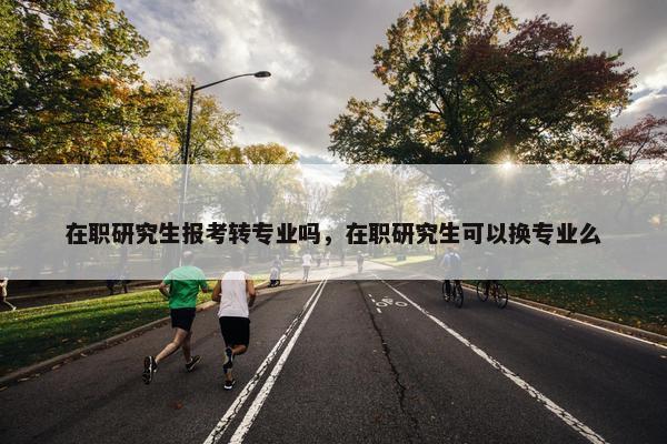 在职研究生报考转专业吗，在职研究生可以换专业么