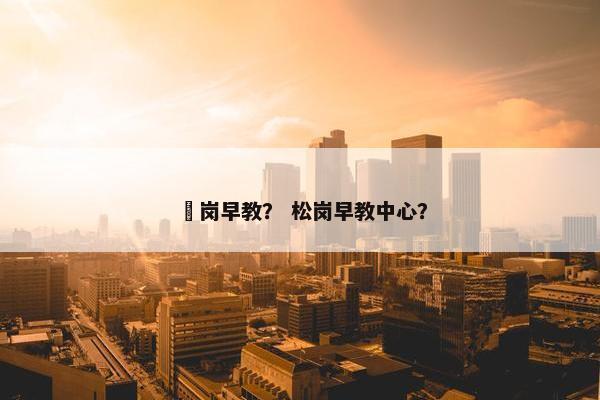 壆岗早教? 松岗早教中心? 壆岗早教? 松岗早教中心?