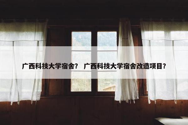 广西科技大学宿舍？ 广西科技大学宿舍改造项目？